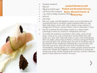 smoked Mackerel with
Pickled and Roasted Celeriac,
Beets, Mustard Cream, &
Malted Rye
» Smoked mackerel:
» 60g salt
» 40g granulated sugar
» 1/4 bunch dill, chopped
» 1 lg. (350 to 450g) mackerel, filleted
» olive oil
» oak chips
» Mix salt, sugar, and dill together; place cure in the bottom of
nonreactive tray or container; place mackerel fillets on salt,
flesh-side down; cover with a lid or plastic wrap; reserve in
refrigerator 24 hours; remove fillets; rinse in cold water 1 hour.
» Pat the mackerel dry with paper towels or a clean towel;
submerge in olive oil; reserve in refrigerator 24 hours.
» To smoke the mackerel, assemble 2 wire racks, a pan of oak
chips, a tray of ice, and a smoke box; lay the fillets skin-side
down on 1 wire rack; heat oak chips in a pan until smoking hot;
then set alight; allow chips to flame a minute; extinguish flame
by covering with a lid; quickly place the pan of smoking chips in
the bottom of the smoke box, followed by a second wire rack,
then the tray of ice, then the wire rack of mackerel; cover
immediately, closing tightly so no smoke escapes (aluminum foil
where the 2 boxes join together is very effective at sealing the
smoke box shut); smoke mackerel 45 minutes; remove mackerel;
place in fresh olive oil a further 24 hours.
 