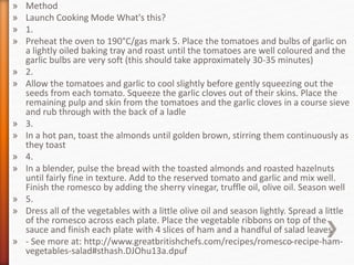 » Method
» Launch Cooking Mode What's this?
» 1.
» Preheat the oven to 190°C/gas mark 5. Place the tomatoes and bulbs of garlic on
a lightly oiled baking tray and roast until the tomatoes are well coloured and the
garlic bulbs are very soft (this should take approximately 30-35 minutes)
» 2.
» Allow the tomatoes and garlic to cool slightly before gently squeezing out the
seeds from each tomato. Squeeze the garlic cloves out of their skins. Place the
remaining pulp and skin from the tomatoes and the garlic cloves in a course sieve
and rub through with the back of a ladle
» 3.
» In a hot pan, toast the almonds until golden brown, stirring them continuously as
they toast
» 4.
» In a blender, pulse the bread with the toasted almonds and roasted hazelnuts
until fairly fine in texture. Add to the reserved tomato and garlic and mix well.
Finish the romesco by adding the sherry vinegar, truffle oil, olive oil. Season well
» 5.
» Dress all of the vegetables with a little olive oil and season lightly. Spread a little
of the romesco across each plate. Place the vegetable ribbons on top of the
sauce and finish each plate with 4 slices of ham and a handful of salad leaves
» - See more at: http://www.greatbritishchefs.com/recipes/romesco-recipe-ham-
vegetables-salad#sthash.DJOhu13a.dpuf
 