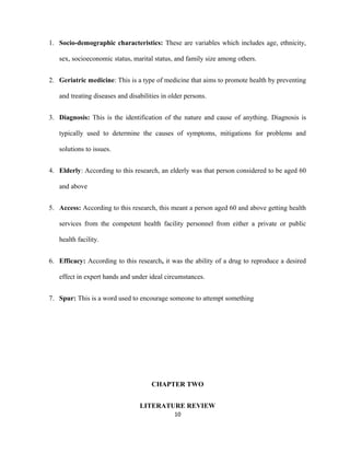 1. Socio-demographic characteristics: These are variables which includes age, ethnicity,
sex, socioeconomic status, marital status, and family size among others.
2. Geriatric medicine: This is a type of medicine that aims to promote health by preventing
and treating diseases and disabilities in older persons.
3. Diagnosis: This is the identification of the nature and cause of anything. Diagnosis is
typically used to determine the causes of symptoms, mitigations for problems and
solutions to issues.
4. Elderly: According to this research, an elderly was that person considered to be aged 60
and above
5. Access: According to this research, this meant a person aged 60 and above getting health
services from the competent health facility personnel from either a private or public
health facility.
6. Efficacy: According to this research, it was the ability of a drug to reproduce a desired
effect in expert hands and under ideal circumstances.
7. Spur: This is a word used to encourage someone to attempt something
CHAPTER TWO
LITERATURE REVIEW
10
 