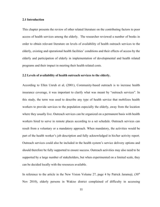 2.1 Introduction
This chapter presents the review of other related literature on the contributing factors to poor
access of health services among the elderly. The researcher reviewed a number of books in
order to obtain relevant literature on levels of availability of health outreach services to the
elderly, existing and operational health facilities’ conditions and their effects of access by the
elderly and participation of elderly in implementation of developmental and health related
programs and their impact in meeting their health related costs.
2.2 Levels of availability of health outreach services to the elderly.
According to Ellen Unruh et al, (2001), Community-based outreach is to increase health
insurance coverage, it was important to clarify what was meant by “outreach services”. In
this study, the term was used to describe any type of health service that mobilizes health
workers to provide services to the population especially the elderly, away from the location
where they usually live. Outreach services can be organized on a permanent basis with health
workers hired to serve in remote places according to a set schedule. Outreach services can
result from a voluntary or a mandatory approach. When mandatory, the activities would be
part of the health worker’s job description and fully acknowledged in his/her activity report.
Outreach services could also be included in the health system’s service delivery options and
should therefore be fully supported to ensure success. Outreach activities may also need to be
supported by a large number of stakeholders, but when experimented on a limited scale, they
can be decided locally with the resources available.
In reference to the article in the New Vision Volume 27, page 4 by Patrick Jaramoji, (30th
Nov 2010), elderly persons in Wakiso district complained of difficulty in accessing
11
 