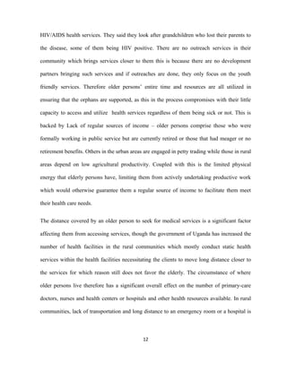 HIV/AIDS health services. They said they look after grandchildren who lost their parents to
the disease, some of them being HIV positive. There are no outreach services in their
community which brings services closer to them this is because there are no development
partners bringing such services and if outreaches are done, they only focus on the youth
friendly services. Therefore older persons’ entire time and resources are all utilized in
ensuring that the orphans are supported, as this in the process compromises with their little
capacity to access and utilize health services regardless of them being sick or not. This is
backed by Lack of regular sources of income – older persons comprise those who were
formally working in public service but are currently retired or those that had meager or no
retirement benefits. Others in the urban areas are engaged in petty trading while those in rural
areas depend on low agricultural productivity. Coupled with this is the limited physical
energy that elderly persons have, limiting them from actively undertaking productive work
which would otherwise guarantee them a regular source of income to facilitate them meet
their health care needs.
The distance covered by an older person to seek for medical services is a significant factor
affecting them from accessing services, though the government of Uganda has increased the
number of health facilities in the rural communities which mostly conduct static health
services within the health facilities necessitating the clients to move long distance closer to
the services for which reason still does not favor the elderly. The circumstance of where
older persons live therefore has a significant overall effect on the number of primary-care
doctors, nurses and health centers or hospitals and other health resources available. In rural
communities, lack of transportation and long distance to an emergency room or a hospital is
12
 