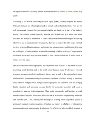 an important barrier to receiving prompt treatment (American Journal of Public Health, May
2004)
According to the World Health Organization report (2006), working together for health;
Outreach strategies are often implemented on a small scale in health facilities. They are not
well documented because they are considered either as charity or as part of the delivery
system. The existing reports generally describe the projects and give some data about
activities, but analytical information is scarce. Because of limited attention paid to delivery
of services and to human resource productivity, there are no studies that fully assess outreach
services in terms of health outcomes and impact and human resource mobilization. Knowing
the real impact of these activities is essential to develop efficient strategies. Comprehensive
assessment would also allow decision-makers to have a realistic overview of health issues in
remote and rural areas.
The levels of health outreach programs are very limited with an effect to the elderly’s access
in existing health facilities and in the health sector because many developers of outreach
programs are not aware of their audiences’ literacy level as well as the major cultural norms
and boundaries that support or impede community members’ behaviors relating to screening,
early detection and prevention and yet outreach programs are important tools for bringing
health education and screening services directly to community members and serve to
contribute to reducing health disparities. They assist communities and hospitals to reach
mutually beneficial goals that would otherwise not be achievable for promoting accessible
and equitable care. Thus, meeting the challenge of a strong health disparities agenda in
community outreach requires integration of culture and literacy in all phases of intervention,
communication and programmatic development. To effectively help the elderly respond to
13
 