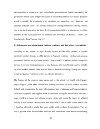 such extension or outreach services, strengthening propagation of Health awareness by the
government health sector and private sectors by undertaking extensive awareness programs
aimed to provide the community with knowledge on prevention, early diagnosis, and
treatment of health issues. This will lay emphasis on sharing information with the common
man in the local areas about the latest developments in the field of healthcare and providing
expertise to the local population on treatment and prevention of diseases. (Trinity Care
Foundation by Tony Thomas, July 2012)
2.3 Existing and operational health facilities’ conditions and their effects to the elderly.
According to the Journal by Aged Family Uganda (2008), older persons in Uganda
experience similar diseases as older persons in Western countries – stroke, heart disease,
pneumonia, diabetes and high blood pressure - as well as HIV/AIDS and malaria. Many older
persons do not visit health centers due to long distances, poor mobility and negative attitudes
by health workers towards older persons. There is limited availability of drugs and limited
Geriatric expertise. Traditional healers are often the alternative.
The findings of the retention study carried out by the Ministry of Health with Capacity
Project support (MoH 2009) revealed that working conditions of health workers are often
difficult and characterized by poor infrastructure, lack of adequate staff accommodation,
inadequate equipment and supplies, work overload and inadequate remuneration which to a
large extend have caused poor attitude towards clients, and mostly the elderly are affected
directly by this situation since much of their medication is rare at health centers and no time
is therefore allocated to handle their cases amidst health workers’ dissatisfaction. They are
told to go back home and use herbal medicine with a belief that older persons are suffering
14
 