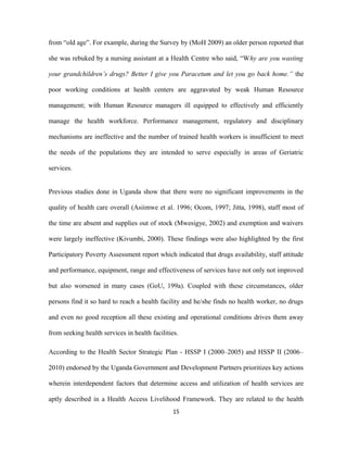 from “old age”. For example, during the Survey by (MoH 2009) an older person reported that
she was rebuked by a nursing assistant at a Health Centre who said, “Why are you wasting
your grandchildren’s drugs? Better I give you Paracetum and let you go back home.” the
poor working conditions at health centers are aggravated by weak Human Resource
management; with Human Resource managers ill equipped to effectively and efficiently
manage the health workforce. Performance management, regulatory and disciplinary
mechanisms are ineffective and the number of trained health workers is insufficient to meet
the needs of the populations they are intended to serve especially in areas of Geriatric
services.
Previous studies done in Uganda show that there were no significant improvements in the
quality of health care overall (Asiimwe et al. 1996; Ocom, 1997; Jitta, 1998), staff most of
the time are absent and supplies out of stock (Mwesigye, 2002) and exemption and waivers
were largely ineffective (Kivumbi, 2000). These findings were also highlighted by the first
Participatory Poverty Assessment report which indicated that drugs availability, staff attitude
and performance, equipment, range and effectiveness of services have not only not improved
but also worsened in many cases (GoU, 199a). Coupled with these circumstances, older
persons find it so hard to reach a health facility and he/she finds no health worker, no drugs
and even no good reception all these existing and operational conditions drives them away
from seeking health services in health facilities.
According to the Health Sector Strategic Plan - HSSP I (2000–2005) and HSSP II (2006–
2010) endorsed by the Uganda Government and Development Partners prioritizes key actions
wherein interdependent factors that determine access and utilization of health services are
aptly described in a Health Access Livelihood Framework. They are related to the health
15
 