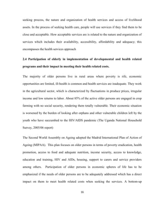 seeking process, the nature and organization of health services and access of livelihood
assets. In the process of seeking health care, people will use services if they find them to be
close and acceptable. How acceptable services are is related to the nature and organization of
services which includes their availability, accessibility, affordability and adequacy; this
encompasses the health services approach
2.4 Participation of elderly in implementation of developmental and health related
programs and their impact in meeting their health related costs.
The majority of older persons live in rural areas where poverty is rife, economic
opportunities are limited, ill-health is common and health services are inadequate. They work
in the agricultural sector, which is characterized by fluctuations in produce prices, irregular
income and low returns to labor. About 85% of the active older persons are engaged in crop
farming with no social security, rendering them totally vulnerable. Their economic situation
is worsened by the burden of looking after orphans and other vulnerable children left by the
youth who have succumbed to the HIV/AIDS pandemic (The Uganda National Household
Survey, 2005/06 report)
The Second World Assembly on Ageing adopted the Madrid International Plan of Action of
Ageing (MIPAA). This plan focuses on older persons in terms of poverty eradication, health
promotion, access to food and adequate nutrition, income security, access to knowledge,
education and training, HIV and AIDs, housing, support to carers and service providers
among others. Participation of older persons in economic spheres of life has to be
emphasized if the needs of older persons are to be adequately addressed which has a direct
impact on them to meet health related costs when seeking the services. A bottom-up
16
 