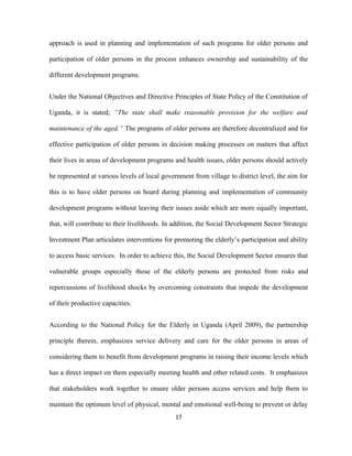 approach is used in planning and implementation of such programs for older persons and
participation of older persons in the process enhances ownership and sustainability of the
different development programs.
Under the National Objectives and Directive Principles of State Policy of the Constitution of
Uganda, it is stated; “The state shall make reasonable provision for the welfare and
maintenance of the aged.” The programs of older persons are therefore decentralized and for
effective participation of older persons in decision making processes on matters that affect
their lives in areas of development programs and health issues, older persons should actively
be represented at various levels of local government from village to district level, the aim for
this is to have older persons on board during planning and implementation of community
development programs without leaving their issues aside which are more equally important,
that, will contribute to their livelihoods. In addition, the Social Development Sector Strategic
Investment Plan articulates interventions for promoting the elderly’s participation and ability
to access basic services. In order to achieve this, the Social Development Sector ensures that
vulnerable groups especially those of the elderly persons are protected from risks and
repercussions of livelihood shocks by overcoming constraints that impede the development
of their productive capacities.
According to the National Policy for the Elderly in Uganda (April 2009), the partnership
principle therein, emphasizes service delivery and care for the older persons in areas of
considering them to benefit from development programs in raising their income levels which
has a direct impact on them especially meeting health and other related costs. It emphasizes
that stakeholders work together to ensure older persons access services and help them to
maintain the optimum level of physical, mental and emotional well-being to prevent or delay
17
 