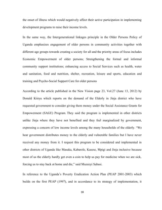 the onset of illness which would negatively affect their active participation in implementing
development programs to raise their income levels.
In the same way, the Intergenerational linkages principle in the Older Persons Policy of
Uganda emphasizes engagement of older persons in community activities together with
different age groups towards creating a society for all and the priority areas of focus includes
Economic Empowerment of older persons; Strengthening the formal and informal
community support institutions; enhancing access to Social Services such as health, water
and sanitation, food and nutrition, shelter, recreation, leisure and sports, education and
training and Psycho-Social Support Care for older persons
According to the article published in the New Vision page 23, Vol.27 (June 13, 2012) by
Donald Kiirya which reports on the demand of the Elderly in Jinja district who have
requested government to consider giving them money under the Social Assistance Grants for
Empowerment (SAGE) Program. They said the program is implemented in other districts
unlike Jinja where they have not benefited and they feel marginalized by government,
expressing a concern of low income levels among the many households of the elderly. “We
hear government distributes money to the elderly and vulnerable families but I have never
received any money from it. I request this program to be considered and implemented in
other districts of Uganda like Masaka, Kabarole, Kasese, Mpigi and Jinja inclusive because
most of us the elderly hardly get even a coin to help us pay for medicine when we are sick,
forcing us to stay back at home and die,” said Muzeeyi Sabasi.
In reference to the Uganda’s Poverty Eradication Action Plan (PEAP 2001-2003) which
builds on the first PEAP (1997), and in accordance to its strategy of implementation, it
18
 