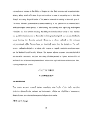 emphasizes an increase in the ability of the poor to raise their incomes, and in relation to the
poverty policy which reflects on the prevention of an increase in inequality and its reduction
through increasing the participation of the poor inclusive of the elderly in economic growth.
The thrust for rapid growth of the economy especially in the agricultural sector therefore is
intended to speed up the process of transforming the economy more rapidly by enabling the
vulnerable and poor farmers including the older persons to raise their ability to raise incomes
and spend their extra income in the market on non-agricultural goods and services like health
hence boosting the domestic demand. However, as clearly defined in the strategies
aforementioned, older Persons have not benefited much from the initiatives. The only
poverty eradication initiatives targeting older persons in Uganda remain the pension scheme
and the National Social Security Scheme. The pension scheme moreover targets retired civil
servants who constitute a marginal percentage of older persons in Uganda who need social
protection and income security to meet their needs more especially health related costs, food,
clothing and descent shelter.
CHAPTER THREE
METHODOLOGY
3.1 Introduction
This chapter presents research design, population size, locale of the study, sampling
strategies, data collection methods and instruments, validity and reliability of instruments,
data collection procedure and analysis techniques of the study.
3.2 Research Design
19
 