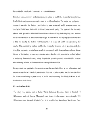 The researcher employed a case study as a research design.
The study was descriptive and explanatory in nature to enable the researcher in collecting
detailed information or representative data to avoid duplication. The study was explanatory
because it explains the factors contributing to poor access of health services among the
elderly in Katiri Ward, Bulembia division Kasese municipality. The approach for the study
applied both qualitative and quantitative methods in collecting and analyzing data because
the researcher moved in the communities to get in contact with the target population and able
to find out exactly the factors contributing to poor access of health services among the
elderly. The quantitative method enabled the researcher to use a set of questions and also
helped the researcher to get a large sample in his research with the aim of generalizing data at
the end of the findings to come up with clear views. Further, this quantitative method helped
in analyzing data quantitatively using frequencies, percentages and mean of older persons
who are being affected by factors of not accessing health services
The approach was qualitative because the researcher used checklists to get information and
also the researcher reviewed secondary data from the existing reports and documents about
the factors contributing to poor access of health services among the elderly in Katiri Ward,
Bulembia division offices.
3.3 Locale of the Study
The study was carried out in Katiri Ward, Bulembia Division. Katiri is located 10
Kilometers north of Kasese Municipal main town, it also covers approximately 390
Kilometers from Kampala Capital City, it is neighboring Namuhuga Ward from East,
20
 