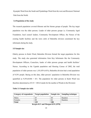 Kyanjuki Ward from the South and Nyakabingo Ward from the west and Rwenzori National
Park from the North.
3.4 Population of the study
The research population covered illiterate and the literate groups of people. The key target
population was the older persons. Leader of older persons groups i.e. Community Aged
Foundation, local council leaders, Community Development Officer, the Nurses of the
existing health facilities and the town clerk of Bulembia division constituted the key
informants during the study.
3.5 Sample size
Elderly persons in Katiri Ward, Bulembia Division formed the target population for this
study. The study also generated information from Key Informants like the Community
Development Officers, Councilors, leader of older persons groups and health facilities’
Nurses. According to the Uganda population and Housing Census of 2002, the total
population of older persons was 1,101,039 (4.6%); Bulembia division had a total population
of 9,391 people. Basing on this data, older persons’ population in Bulembia Division was
quantified as 9,391x0.046 = 431. The population for older persons in Katiri Ward was
therefore determined as 431/4 = 108 (4 stands for the number of Wards in the Division)
Table 3.1 Sample size table
Category of respondents Target population Sample size Sampling technique
Males 45 40 Random
Females 80 66 Random
Total 125 108
Krejcie R.V and Morgan D.W (1970)
21
 