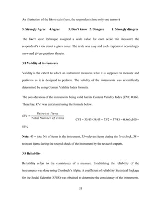 An illustration of the likert scale (here, the respondent chose only one answer)
5. Strongly Agree 4.Agree 3. Don’t know 2. Disagree 1. Strongly disagree
The likert scale technique assigned a scale value for each score that measured the
respondent’s view about a given issue. The scale was easy and each respondent accordingly
answered given questions therein.
3.8 Validity of instruments
Validity is the extent to which an instrument measures what it is supposed to measure and
performs as it is designed to perform. The validity of the instruments was scientifically
determined by using Content Validity Index formula.
The consideration of the instruments being valid had its Content Validity Index (CVI) 0.860.
Therefore, CVI was calculated using the formula below.
CVI = 35/43+38/43 = 73/2 = 37/43 = 0.860x100 =
86%
Note: 43 = total No of items in the instrument, 35=relevant items during the first check, 38 =
relevant items during the second check of the instrument by the research experts.
3.9 Reliability
Reliability refers to the consistency of a measure. Establishing the reliability of the
instruments was done using Cronbach’s Alpha. A coefficient of reliability Statistical Package
for the Social Scientist (SPSS) was obtained to determine the consistency of the instruments.
23
 
