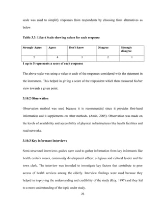 scale was used to simplify responses from respondents by choosing from alternatives as
below
Table 3.3: Likert Scale showing values for each response
Strongly Agree Agree Don’t know Disagree Strongly
disagree
5 4 3 2 1
1 up to 5 represents a score of each response
The above scale was using a value to each of the responses considered with the statement in
the instrument. This helped in giving a score of the respondent which then measured his/her
view towards a given point.
3.10.2 Observation
Observation method was used because it is recommended since it provides first-hand
information and it supplements on other methods, (Amin, 2005). Observation was made on
the levels of availability and accessibility of physical infrastructures like health facilities and
road networks.
3.10.3 Key informant Interviews
Semi-structured interviews guides were used to gather information from key informants like
health centers nurses, community development officer, religious and cultural leader and the
town clerk. The interview was intended to investigate key factors that contribute to poor
access of health services among the elderly. Interview findings were used because they
helped in improving the understanding and credibility of the study (Key, 1997) and they led
to a more understanding of the topic under study.
25
 