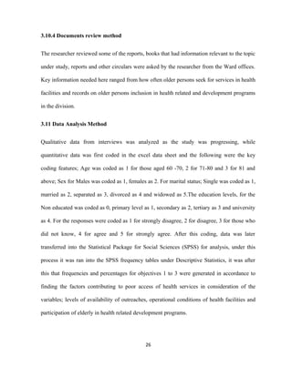3.10.4 Documents review method
The researcher reviewed some of the reports, books that had information relevant to the topic
under study, reports and other circulars were asked by the researcher from the Ward offices.
Key information needed here ranged from how often older persons seek for services in health
facilities and records on older persons inclusion in health related and development programs
in the division.
3.11 Data Analysis Method
Qualitative data from interviews was analyzed as the study was progressing, while
quantitative data was first coded in the excel data sheet and the following were the key
coding features; Age was coded as 1 for those aged 60 -70, 2 for 71-80 and 3 for 81 and
above; Sex for Males was coded as 1, females as 2. For marital status; Single was coded as 1,
married as 2, separated as 3, divorced as 4 and widowed as 5.The education levels, for the
Non educated was coded as 0, primary level as 1, secondary as 2, tertiary as 3 and university
as 4. For the responses were coded as 1 for strongly disagree, 2 for disagree, 3 for those who
did not know, 4 for agree and 5 for strongly agree. After this coding, data was later
transferred into the Statistical Package for Social Sciences (SPSS) for analysis, under this
process it was ran into the SPSS frequency tables under Descriptive Statistics, it was after
this that frequencies and percentages for objectives 1 to 3 were generated in accordance to
finding the factors contributing to poor access of health services in consideration of the
variables; levels of availability of outreaches, operational conditions of health facilities and
participation of elderly in health related development programs.
26
 