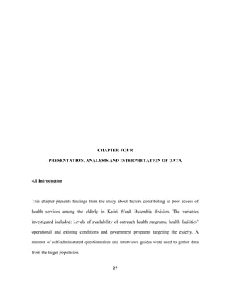 CHAPTER FOUR
PRESENTATION, ANALYSIS AND INTERPRETATION OF DATA
4.1 Introduction
This chapter presents findings from the study about factors contributing to poor access of
health services among the elderly in Katiri Ward, Bulembia division. The variables
investigated included: Levels of availability of outreach health programs, health facilities’
operational and existing conditions and government programs targeting the elderly. A
number of self-administered questionnaires and interviews guides were used to gather data
from the target population.
27
 