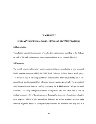 CHAPTER FIVE
SUMMARY, DISCUSSION, CONCLUSIONS AND RECOMMENDATIONS
5.1 Introduction
This chapter presents the discussion of results, draws conclusions according to the findings
on each of the study objective and gives recommendations as per research objective.
5.2 Summary
The overall objective of the study was to examine the factors contributing to poor access of
health services among the elderly in Katiri Ward, Bulembia division Kasese Municipality.
The processes used in collecting quantitative and qualitative data were guided by use of self-
administered questionnaire and key informant interview guides respectively. The approach of
analyzing quantitative data was carefully done using the SPSS (Scientific Package for Social
Scientists). The study findings revealed that older persons who have taken time to seek for
medical services 31.5% of those interviewed disagreed having received medication related to
their sickness, 54.6% of the respondents disagreed as having accessed services under
outreach programs, 51.9% of older person revealed that the minimum time they take at a
45
 