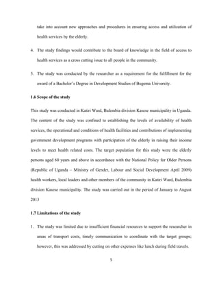 take into account new approaches and procedures in ensuring access and utilization of
health services by the elderly.
4. The study findings would contribute to the board of knowledge in the field of access to
health services as a cross cutting issue to all people in the community.
5. The study was conducted by the researcher as a requirement for the fulfillment for the
award of a Bachelor’s Degree in Development Studies of Bugema University.
1.6 Scope of the study
This study was conducted in Katiri Ward, Bulembia division Kasese municipality in Uganda.
The content of the study was confined to establishing the levels of availability of health
services, the operational and conditions of health facilities and contributions of implementing
government development programs with participation of the elderly in raising their income
levels to meet health related costs. The target population for this study were the elderly
persons aged 60 years and above in accordance with the National Policy for Older Persons
(Republic of Uganda – Ministry of Gender, Labour and Social Development April 2009)
health workers, local leaders and other members of the community in Katiri Ward, Bulembia
division Kasese municipality. The study was carried out in the period of January to August
2013
1.7 Limitations of the study
1. The study was limited due to insufficient financial resources to support the researcher in
areas of transport costs, timely communication to coordinate with the target groups;
however, this was addressed by cutting on other expenses like lunch during field travels.
5
 