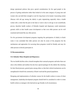 design operational policies that gives special considerations for the aged people in the
process of getting medication rather than looked at in the same category of young men and
women who can hold their strength to wait for long hours to be treated. Associating certain
illnesses with old age among the elderly is quite stigmatizing especially when a health
worker tells a client that the pain in the back or waist is due to old age in not scientifically
proven, therefore health workers of Kilembe hospital and dispensary could mainstream
geriatric skills in their health career development so that even older persons can be well
examined and treated like any other person.
For the government development programs targeting the participation of elderly in Katiri
ward, it was concluded that older persons not only be aware of the programs but the
mechanisms and approaches for accessing these programs would be friendly and easy for
older persons to directly participate in.
5.5 Recommendations
5.5.1 Kilembe Mines Hospital and Dispensary:
The two health facilities above should strengthen their outreach programs and tailor them not
only to the children and mothers but also have special packages for the elderly like checking
for their blood pressure, general pains among others so that their referral mechanisms can be
strengthened to benefit the community of Katiri ward and the general population.
Designing and implementation of refresher courses for the health workers in areas of client
management, leadership development program should both be considered in order to create
health workers as managers who lead and are age friendly in all circumstances.
50
 