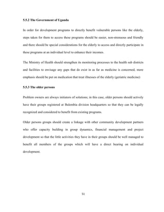 5.5.2 The Government of Uganda
In order for development programs to directly benefit vulnerable persons like the elderly,
steps taken for them to access these programs should be easier, non-strenuous and friendly
and there should be special considerations for the elderly to access and directly participate in
these programs at an individual level to enhance their incomes.
The Ministry of Health should strengthen its monitoring processes to the health sub districts
and facilities to envisage any gaps that do exist in as far as medicine is concerned, more
emphasis should be put on medication that treat illnesses of the elderly (geriatric medicine)
5.5.3 The older persons
Problem owners are always initiators of solutions; in this case, older persons should actively
have their groups registered at Bulembia division headquarters so that they can be legally
recognized and considered to benefit from existing programs.
Older persons groups should create a linkage with other community development partners
who offer capacity building in group dynamics, financial management and project
development so that the little activities they have in their groups should be well managed to
benefit all members of the groups which will have a direct bearing on individual
development.
51
 