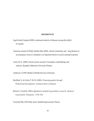 REFERENCES
Aged Family Uganda (2008), situational analysis of diseases among the elderly
in Uganda
American Journal of Public Health (May 2004), a Rural community and long distance to
an emergency room or a hospital is an important barrier to receive prompt treatment
Amin, M. E. (2005). Social science research: Conception, methodology and
analysis. Kampala: Makerere University Printery
Anderson’s (1995) Model of Health Services Utilization
Bouffard, S., & Little, P. M. D. (2004). Promoting quality through
Professional development: A framework for evaluation
Brown C, Lloyd K. (2001), Qualitative methods in psychiatric research. Advances
in psychiatric Treatment; 7:350–358.
Crawford NB, (2010 May-June), Health Empowerment Theory
52
 