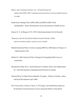 Ellen U, etal. Community Partners, Inc., 24 South Prospect St.
Amherst MA 01002, 2001. Community-based outreach to increase health insurance
coverage
Health Sector Strategic Plan I (2000–2005) and HSSP II (2006–2010),
interdependent factors that determines access and utilization of health services
Krejcie, R. V., & Morgan, D. W. (1970). Determining Sample Size for Research
Waweru L, etal, the East African Medical Journal (February 2003),
report on situation analysis on poor access to health
Madrid International Plan of Action on Ageing (MIPAA), 2004 Report on Progress of
implementation of the
Michael D, (2001) Outreach Works: Strategies for Expanding Health Access in
communities
Murungi Irene (May 2011) - Social Protection in Southern Africa; New Opportunities
for Social Development; Expanding Social Protection in Uganda
National Policy for Older Persons (Republic of Uganda – Ministry of Gender, Labour
and Social Development April, 2009)
New Vision article, Volume 27 (June 13, 2012) page 2 by Donald Kiirya reports on
the demands of Social protection services among the Elderly in Jinja district
53
 