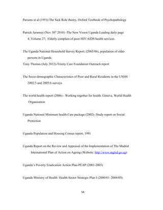 Parsons et al (1951) The Sick Role theory, Oxford Textbook of Psychopathology
Patrick Jaramoji (Nov 30th
2010) -The New Vision Uganda Leading daily page
4, Volume 27; Elderly complain of poor HIV/AIDS health services.
The Uganda National Household Survey Report, (2005/06), population of older
persons in Uganda.
Tony Thomas (July 2012)-Trinity Care Foundation Outreach report
The Socio-demographic Characteristics of Poor and Rural Residents in the UNHS
2002/3 and 2005/6 surveys
The world health report (2006) - Working together for health. Geneva, World Health
Organization
Uganda National Minimum health Care package (2002) -Study report on Social
Protection
Uganda Population and Housing Census report, 1991
Uganda Report on the Review and Appraisal of the Implementation of The Madrid
International Plan of Action on Ageing (Website: http://www.mglsd.go.ug)
Uganda’s Poverty Eradication Action Plan-PEAP (2001-2003)
Uganda Ministry of Health: Health Sector Strategic Plan I (2000/01–2004/05).
54
 