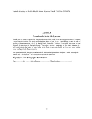 Uganda Ministry of Health: Health Sector Strategic Plan II (2005/06–2006/07).
Appendix A
A questionnaire for the elderly persons
Thank you for your acceptance in the participation of this study. I am Mwesigye Selvano of Bugema
University undertaking this study to understand some of the factors contributing to poor access of
health services among the elderly in Katiri Ward, Bulembia Division. Please take your time to read
through the questions in the table below. Your views are very important in this study because they
will contribute to the board of knowledge in the field of access to health services as a cross cutting
issue to all people in the community.
The questionnaire is designed on a likert scale where all responses are assigned a mark, 1 being the
lowest and 5 the highest. Circle only one response per question.
Respondent’s socio-demographic characteristics:
Age………….Sex ……….Marital status………………Education level……………........
55
 