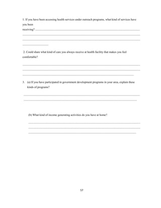 1. If you have been accessing health services under outreach programs, what kind of services have
you been
receiving? .................................................................................................................................................
...................................................................................................................................................................
...................................................................................................................................................................
....................................
2. Could share what kind of care you always receive at health facility that makes you feel
comfortable?
...................................................................................................................................................................
...................................................................................................................................................................
..........................................................................................................................................................
3. (a) If you have participated in government development programs in your area, explain these
kinds of programs?
.................................................................................................................................................................
.............................................................................................................................................................
(b) What kind of income generating activities do you have at home?
...........................................................................................................................................................
...........................................................................................................................................................
.....................................................................................................................................................
57
 