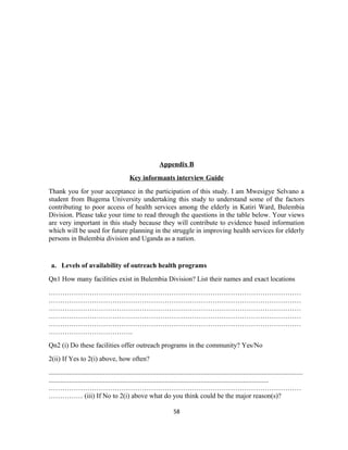 Appendix B
Key informants interview Guide
Thank you for your acceptance in the participation of this study. I am Mwesigye Selvano a
student from Bugema University undertaking this study to understand some of the factors
contributing to poor access of health services among the elderly in Katiri Ward, Bulembia
Division. Please take your time to read through the questions in the table below. Your views
are very important in this study because they will contribute to evidence based information
which will be used for future planning in the struggle in improving health services for elderly
persons in Bulembia division and Uganda as a nation.
a. Levels of availability of outreach health programs
Qn1 How many facilities exist in Bulembia Division? List their names and exact locations
…………………………………………………………………………………………………
…………………………………………………………………………………………………
…………………………………………………………………………………………………
…………………………………………………………………………………………………
…………………………………………………………………………………………………
……………………………….
Qn2 (i) Do these facilities offer outreach programs in the community? Yes/No
2(ii) If Yes to 2(i) above, how often?
.....................................................................................................................................................
.................................................................................................................................
…………………………………………………………………………………………………
…………… (iii) If No to 2(i) above what do you think could be the major reason(s)?
58
 