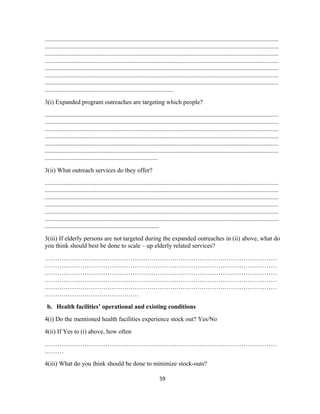 .....................................................................................................................................................
.....................................................................................................................................................
.....................................................................................................................................................
.....................................................................................................................................................
.....................................................................................................................................................
.....................................................................................................................................................
.....................................................................................................................................................
..................................................................................
3(i) Expanded program outreaches are targeting which people?
.....................................................................................................................................................
.....................................................................................................................................................
.....................................................................................................................................................
.....................................................................................................................................................
.....................................................................................................................................................
.....................................................................................................................................................
........................................................................
3(ii) What outreach services do they offer?
.....................................................................................................................................................
.....................................................................................................................................................
.....................................................................................................................................................
.....................................................................................................................................................
.....................................................................................................................................................
.....................................................................................................................................................
.........................................................................
3(iii) If elderly persons are not targeted during the expanded outreaches in (ii) above, what do
you think should best be done to scale – up elderly related services?
…………………………………………………………………………………………………
…………………………………………………………………………………………………
…………………………………………………………………………………………………
…………………………………………………………………………………………………
…………………………………………………………………………………………………
………………………………………
b. Health facilities’ operational and existing conditions
4(i) Do the mentioned health facilities experience stock out? Yes/No
4(ii) If Yes to (i) above, how often
…………………………………………………………………………………………………
………
4(iii) What do you think should be done to minimize stock-outs?
59
 