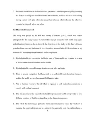 2. The other limitation was the issue of time, given that a lot of things were going on during
the study which required more time to be able to handle, however this was overcame by
having a clear work plan which the researcher followed effectively and did what was
expected as planned, where and when.
1.8 Theoretical framework
The study was guided by the Sick role theory of Parsons (1951), which was viewed
appropriate for this study because it examined the aspects associated with health care access
and utilization which was also in line with the objectives of this study. In this theory, Parsons
postulated that when any individual is sick, they adopt a role of being ill. He continued to say
that this sick role theory comprises of six main components:
1. The individual is not responsible for his/her state of illness and is not expected to be able
to heal without assistance from a health worker.
2. The individual is excused from performing normal roles and tasks;
3. There is general recognition that being sick is an undesirable state therefore it requires
seeking for health services from a qualified health worker.
4. And to facilitate recovery, the individual is expected to seek medical assistance and to
comply with medical treatment.
5. That it is possible for the sick individual and the professional health care provider to have
differing opinions of the illness depending on the diagnosis outcomes.
6. The belief that following a particular health recommendation would be beneficial in
reducing the perceived threat, and at a subjectively-acceptable cost. He explained cost as
6
 