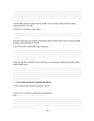 .....................................................................................................................................................
.....................................................................................................................................................
.....................................................................................................................................................
.....................................................................................................................................................
........................................................
5 (i) Do older persons usually seek for health services in the existing health facilities
mentioned above? Yes/No
5 (ii) If Yes to 2(i) above, how often?
…………………………………………………………………………………………………
…………………………………………………………………………………………………
…………
6 (i) Have there been any failures of handling elderly health related cases among the health
facilities mentioned above? Yes/No
6 (ii) If Yes, what could be the major reason(s)?
…………………………………………………………………………………………………
…………………………………………………………………………………………………
…………………………………………………………………………………………………
…………………………………………………………………………………………………
………………………………
6 (iii) For the above reasons in 3(ii), what do you recommend to effectively handle elderly
health related cases?
…………………………………………………………………………………………………
…………………………………………………………………………………………………
…………………………………………………………………………………………………
…………………………………………………………………………………………………
…………………………………………………………………………………………………
………………………………………
c. Government programs targeting the elderly
7 (i) Do you have government programs? Yes/No
7 (ii) If Yes to 1(i) above, what kind of programs are
they…………………………………………..
…………………………………………………………………………………………………
…………………………………………………………………………………………………
…………………………………………………………………………………………………
…………………………………………………………………………………………………
………………………………
60
 