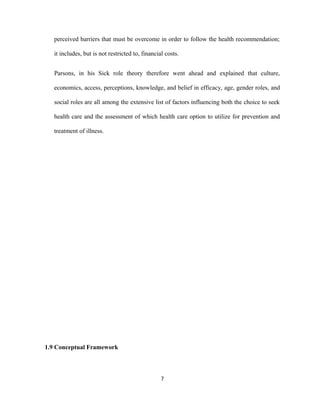 perceived barriers that must be overcome in order to follow the health recommendation;
it includes, but is not restricted to, financial costs.
Parsons, in his Sick role theory therefore went ahead and explained that culture,
economics, access, perceptions, knowledge, and belief in efficacy, age, gender roles, and
social roles are all among the extensive list of factors influencing both the choice to seek
health care and the assessment of which health care option to utilize for prevention and
treatment of illness.
1.9 Conceptual Framework
7
 