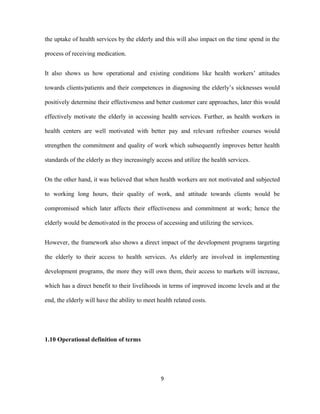 the uptake of health services by the elderly and this will also impact on the time spend in the
process of receiving medication.
It also shows us how operational and existing conditions like health workers’ attitudes
towards clients/patients and their competences in diagnosing the elderly’s sicknesses would
positively determine their effectiveness and better customer care approaches, later this would
effectively motivate the elderly in accessing health services. Further, as health workers in
health centers are well motivated with better pay and relevant refresher courses would
strengthen the commitment and quality of work which subsequently improves better health
standards of the elderly as they increasingly access and utilize the health services.
On the other hand, it was believed that when health workers are not motivated and subjected
to working long hours, their quality of work, and attitude towards clients would be
compromised which later affects their effectiveness and commitment at work; hence the
elderly would be demotivated in the process of accessing and utilizing the services.
However, the framework also shows a direct impact of the development programs targeting
the elderly to their access to health services. As elderly are involved in implementing
development programs, the more they will own them, their access to markets will increase,
which has a direct benefit to their livelihoods in terms of improved income levels and at the
end, the elderly will have the ability to meet health related costs.
1.10 Operational definition of terms
9
 