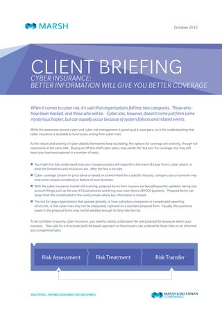October 2016
CLIENT BRIEFINGCYBER INSURANCE:
BETTER INFORMATION WILL GIVE YOU BETTER COVERAGE
Whenitcomestocyberrisk,it’ssaidthatorganisationsfallintotwocategories. Thosewho
havebeenhacked,andthosewhowillbe. Cyberloss,however,doesn’tcomejustfromsome
mysterioushacker,butcanequallyoccurbecauseofsystemfailuresandrelatedevents.
While the awareness around cyber and cyber risk management is growing at a rapid pace, so is the understanding that
cyber insurance is available to fund losses arising from cyber risks.
As the nature and severity of cyber attacks themselves keep escalating, the options for coverage are evolving, though not
necessarily at the same rate. Buying an off-the-shelf cyber policy may satisfy the ‘tick box’ for coverage, but may still
leave your business exposed in a number of ways:
„„ You might not fully understand how your insurance policy will respond in the event of a loss from a cyber attack, or
what the limitations and exclusions are. After the fact is too late.
„„ Cyber coverage chosen on price alone or based on a benchmark for a specific industry, company size or turnover may
miss some unique complexity or feature of your business.
„„ With the cyber insurance market still evolving, proposal forms from insurers are being frequently updated, taking into
account things such as the use of Cloud services and bring-your-own-device (BYOD) practices. Proposal forms can
range from the complicated to the overly simple where key information is missed.
„„ The risk for large organisations that operate globally, or have subsidiary companies or complicated reporting
structures, is that cyber risks may not be adequately captured on a standard proposal form. Equally, the questions
asked in the proposal forms may not be detailed enough to fairly rate the risk.
To be confident in buying cyber insurance, you need to clearly understand the real potential for exposure within your
business. That calls for a structured and risk-based approach so that insurers can underwrite those risks on an informed
and competitive basis.
Risk Assessment Risk TransferRisk Treatment
 