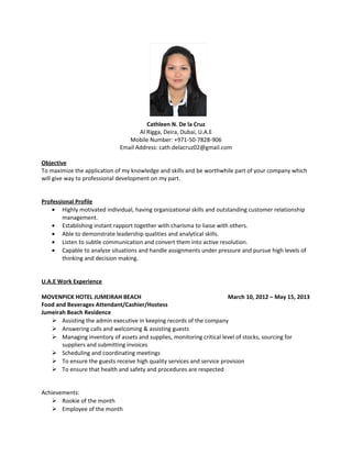 Cathleen N. De la Cruz
Al Rigga, Deira, Dubai, U.A.E
Mobile Number: +971-50-7828-906
Email Address: cath.delacruz02@gmail.com
Objective
To maximize the application of my knowledge and skills and be worthwhile part of your company which
will give way to professional development on my part.
Professional Profile
• Highly motivated individual, having organizational skills and outstanding customer relationship
management.
• Establishing instant rapport together with charisma to liaise with others.
• Able to demonstrate leadership qualities and analytical skills.
• Listen to subtle communication and convert them into active resolution.
• Capable to analyze situations and handle assignments under pressure and pursue high levels of
thinking and decision making.
U.A.E Work Experience
MOVENPICK HOTEL JUMEIRAH BEACH March 10, 2012 – May 15, 2013
Food and Beverages Attendant/Cashier/Hostess
Jumeirah Beach Residence
 Assisting the admin executive in keeping records of the company
 Answering calls and welcoming & assisting guests
 Managing inventory of assets and supplies, monitoring critical level of stocks, sourcing for
suppliers and submitting invoices
 Scheduling and coordinating meetings
 To ensure the guests receive high quality services and service provision
 To ensure that health and safety and procedures are respected
Achievements:
 Rookie of the month
 Employee of the month
 
