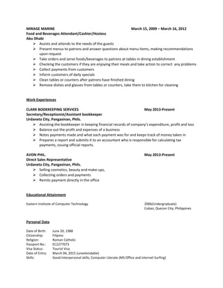 MIRAGE MARINE March 15, 2009 – March 16, 2012
Food and Beverages Attendant/Cashier/Hostess
Abu Dhabi
 Assists and attends to the needs of the guests
 Present menus to patrons and answer questions about menu items, making recommendations
upon request
 Take orders and serve foods/beverages to patrons at tables in dining establishment
 Checking the customers if they are enjoying their meals and take action to correct any problems
 Collect payments from customers
 Inform customers of daily specials
 Clean tables or counters after patrons have finished dining
 Remove dishes and glasses from tables or counters, take them to kitchen for cleaning
Work Experiences
CLARK BOOKKEEPING SERVICES May 2013-Present
Secretary/Receptionist/Assistant bookkeeper
Urdaneta City, Pangasinan, Phils.
 Assisting the bookkeeper in keeping financial records of company’s expenditure, profit and loss
 Balance out the profit and expenses of a business
 Notes payments made and what each payment was for and keeps track of money taken in
 Prepares a report and submits it to an accountant who is responsible for calculating tax
payments, issuing official reports.
AVON PHIL. May 2013-Present
Direct Sales Representative
Urdaneta City, Pangasinan, Phils.
 Selling cosmetics, beauty and make-ups,
 Collecting orders and payments
 Remits payment directly in the office
Educational Attainment
Eastern Institute of Computer Technology 2006(Undergraduate)
Cubao, Quezon City, Philippines
Personal Data
Date of Birth: June 20, 1988
Citizenship: Filipino
Religion: Roman Catholic
Passport No.: EC2277073
Visa Status: Tourist Visa
Date of Entry: March 04, 2015 (unextendable)
Skills: Good Interpersonal skills, Computer Literate (MS Office and internet Surfing)
 
