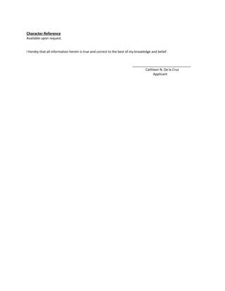 Character Reference
Available upon request.
I hereby that all information herein is true and correct to the best of my knowledge and belief.
________________________________
Cathleen N. De la Cruz
Applicant
 