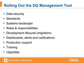  Data security
 Standards
 Systems landscape
 Roles & responsibilities
 Development lifecycle (migration)
 Dashboards, alerts and notifications
 Production support
 Training
 Upgrades
Rolling Out the DQ Management Tool
 