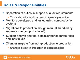  Separation of duties in support of audit requirements
 Those who write monitors cannot deploy in production
 Monitors developed and tested using non-production
systems
 Migrations to production though manual, handled by
separate role (support analyst)
 Support analyst and tool administrator separate roles
and individuals
 Changes migrate from non-production to production
 Changes directly in production on exception basis
Roles & Responsibilities
 