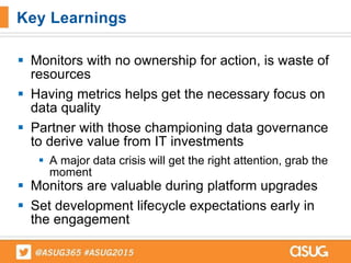 Monitors with no ownership for action, is waste of
resources
 Having metrics helps get the necessary focus on
data quality
 Partner with those championing data governance
to derive value from IT investments
 A major data crisis will get the right attention, grab the
moment
 Monitors are valuable during platform upgrades
 Set development lifecycle expectations early in
the engagement
Key Learnings
 