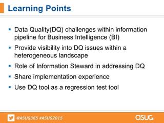  Data Quality(DQ) challenges within information
pipeline for Business Intelligence (BI)
 Provide visibility into DQ issues within a
heterogeneous landscape
 Role of Information Steward in addressing DQ
 Share implementation experience
 Use DQ tool as a regression test tool
Learning Points
 