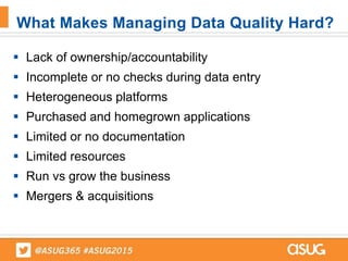  Lack of ownership/accountability
 Incomplete or no checks during data entry
 Heterogeneous platforms
 Purchased and homegrown applications
 Limited or no documentation
 Limited resources
 Run vs grow the business
 Mergers & acquisitions
What Makes Managing Data Quality Hard?
 