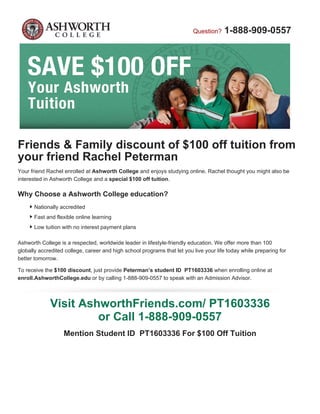 Question? 1-888-909-0557
Friends & Family discount of $100 off tuition from
your friend Rachel Peterman
Your friend Rachel enrolled at Ashworth College and enjoys studying online. Rachel thought you might also be
interested in Ashworth College and a special $100 off tuition.
Why Choose a Ashworth College education?
Nationally accredited
Fast and flexible online learning
Low tuition with no interest payment plans
Ashworth College is a respected, worldwide leader in lifestyle-friendly education. We offer more than 100
globally accredited college, career and high school programs that let you live your life today while preparing for
better tomorrow.
To receive the $100 discount, just provide Peterman’s student ID PT1603336 when enrolling online at
enroll.AshworthCollege.edu or by calling 1-888-909-0557 to speak with an Admission Advisor.
Visit AshworthFriends.com/ PT1603336
or Call 1-888-909-0557
Mention Student ID PT1603336 For $100 Off Tuition
 