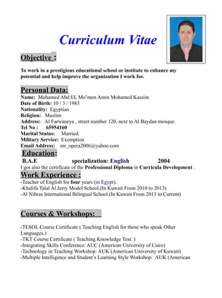 Curriculum Vitae
Objective :
To work in a prestigious educational school or institute to enhance my
potential and help improve the organization I work for.
Personal Data:
Name: Mohamed Abd EL Mo’men Amin Mohamed Kassim
Date of Birth: 10 / 3 / 1983
Nationality: Egyptian
Religion: Muslim
Address: Al Farwaneya , street number 120, next to Al Baydan mosque.
Tel No : 65954160
Marital Status: Married.
Military Service: Exemption
Email Address: mr_opera2006@yahoo.com
Education:
B.A.E specialization: English 2004
I got also the certificate of the Professional Diploma in Curricula Development .
Work Experience :
-Teacher of English for four years (in Egypt).
-Khalifa Talal Al Jerry Model School.(In Kuwait From 2010 to 2013)
-Al Nibras International Bilingual School.(In Kuwait From 2013 to Current)
Courses & Workshops:
-TESOL Course Certificate ( Teaching English for those who speak Other
Languages.)
-TKT Course Certificate ( Teaching Knowledge Test. )
-Integrating Skills Conference: AUC (American University of Cairo)
-Technology in Teaching Workshop: AUK (American University of Kuwait)
-Multiple Intelligence and Student’s Learning Style Workshop: AUK (American
 