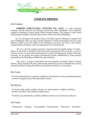 [Type text] Page 1
COMPANY PROFILE
Our Company
JARROSH AGRICULTURAL VENTURES INC. (JAVI), is a duly registered
company with the Securities and Exchange Commission (SEC), Philippines; and is primarily
engaged in marketing of export quality Fresh Cavendish bananas. The company is fully owned
and managed by Filipinos, located in the province of Davao del Norte, Philippines.
It is our advantage to be situated in Davao del Norte, region of Mindanao, a typhoon free
area of Philippines where we enjoy constant abundance of fresh fruit production all year round.
Mindanao hailed as the fruit basket of the Philippines and Davao del Norte is the country's
leading producer of bananas, with many plantations run by multinationals.
We are a growing company primarily exporting Fresh Cavendish bananas to China .
Driven by our desire to establish a long-term business partnership with our clients, as well as,
with our sources, we strive and commit ourselves to deliver the high quality produce efficiently.
Currently, we are gearing our business development towards establishment of strong business
relationship in the South Korea, Middle East and worldwide.
Our team is a group of individuals who are competent and highly skilled in banana
industry. Being situated in the place where banana plantations are run by multinationals carrying
international brands, finding the reliable and experienced workforce is an assurance.
Our Vision
To be the preferred choice as producer, distributor and marketer of various agricultural products
or services engaged in diversified agricultural ventures.
Our Mission
To provide high quality products through our determination to uphold excellence,
promote innovation and continuous improvement.
To abide in our commitments, establish confidence and trust in every business endeavors.
Our Values
*Commitment *Integrity *Accountability *Empowerment *Innovation *Excellence
 
