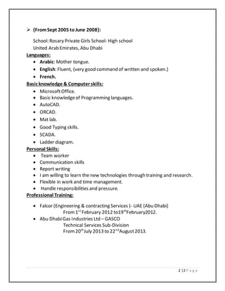 2 |2 P a g e
 {FromSept 2005 to June 2008}:
School: Rosary Private Girls School- High school
United Arab Emirates, Abu Dhabi
Languages:
 Arabic: Mother tongue.
 English: Fluent, (very good command of written and spoken.)
 French.
Basic knowledge & Computer skills:
 MicrosoftOffice.
 Basic knowledgeof Programming languages.
 AutoCAD.
 ORCAD.
 Mat lab.
 Good Typing skills.
 SCADA.
 Ladder diagram.
Personal Skills:
 Team worker
 Communication skills
 Report writing
 I am willing to learn the new technologies through training and research.
 Flexible in work and time management.
 Handle responsibilities and pressure.
Professional Training:
 Falcor (Engineering & contracting Services )- UAE (Abu Dhabi)
From1st
February 2012 to19th
February2012.
 Abu DhabiGas Industries Ltd – GASCO
Technical Services Sub-Division
From20th
July 2013 to 22nd
August2013.
 