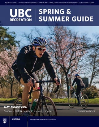 MAY–AUGUST 2016
Students, Staff & Faculty, Community, Youth
AQUATICS • DANCE • FITNESS • ICE • INTRAMURALS • MARTIAL ARTS • MIND / BODY • OUTDOOR • ROWING • SPORT CLUBS • TENNIS • CAMPS
recreation.ubc.ca
SPRING &
SUMMER GUIDE
 
