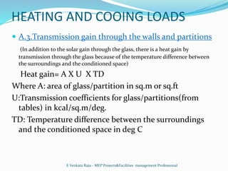HEATING AND COOING LOADS
 A.3.Transmission gain through the walls and partitions
(In addition to the solar gain through the glass, there is a heat gain by
transmission through the glass because of the temperature difference between
the surroundings and the conditioned space)
Heat gain= A X U X TD
Where A: area of glass/partition in sq.m or sq.ft
U:Transmission coefficients for glass/partitions(from
tables) in kcal/sq.m/deg.
TD: Temperature difference between the surroundings
and the conditioned space in deg C
E Venkata Raju - MEP Projects&Facilities management Professional
 