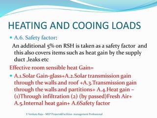 HEATING AND COOING LOADS
 A.6. Safety factor:
An additional 5% on RSH is taken as a safety factor and
this also covers items such as heat gain by the supply
duct ,leaks etc
Effective room sensible heat Gain=
 A.1.Solar Gain-glass+A.2.Solar transmission gain
through the walls and roof +A.3.Transmission gain
through the walls and partitions+ A.4.Heat gain –
(1)Through infiltration (2) (by passed)Fresh Air+
A.5.Internal heat gain+ A.6Safety factor
E Venkata Raju - MEP Projects&Facilities management Professional
 