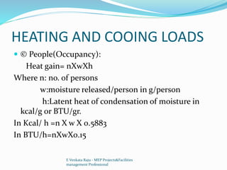 HEATING AND COOING LOADS
 © People(Occupancy):
Heat gain= nXwXh
Where n: no. of persons
w:moisture released/person in g/person
h:Latent heat of condensation of moisture in
kcal/g or BTU/gr.
In Kcal/ h =n X w X 0.5883
In BTU/h=nXwX0.15
E Venkata Raju - MEP Projects&Facilities
management Professional
 